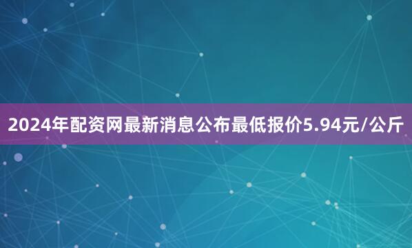 2024年配资网最新消息公布最低报价5.94元/公斤