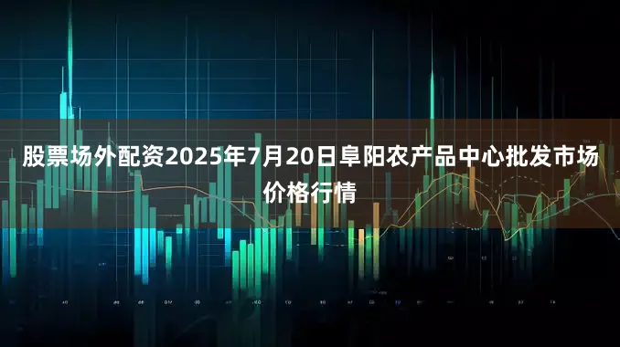 股票场外配资2025年7月20日阜阳农产品中心批发市场价格行情