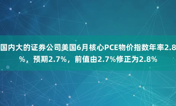 国内大的证券公司美国6月核心PCE物价指数年率2.8%，预期2.7%，前值由2.7%修正为2.8%
