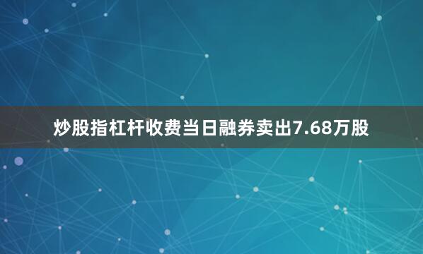 炒股指杠杆收费当日融券卖出7.68万股